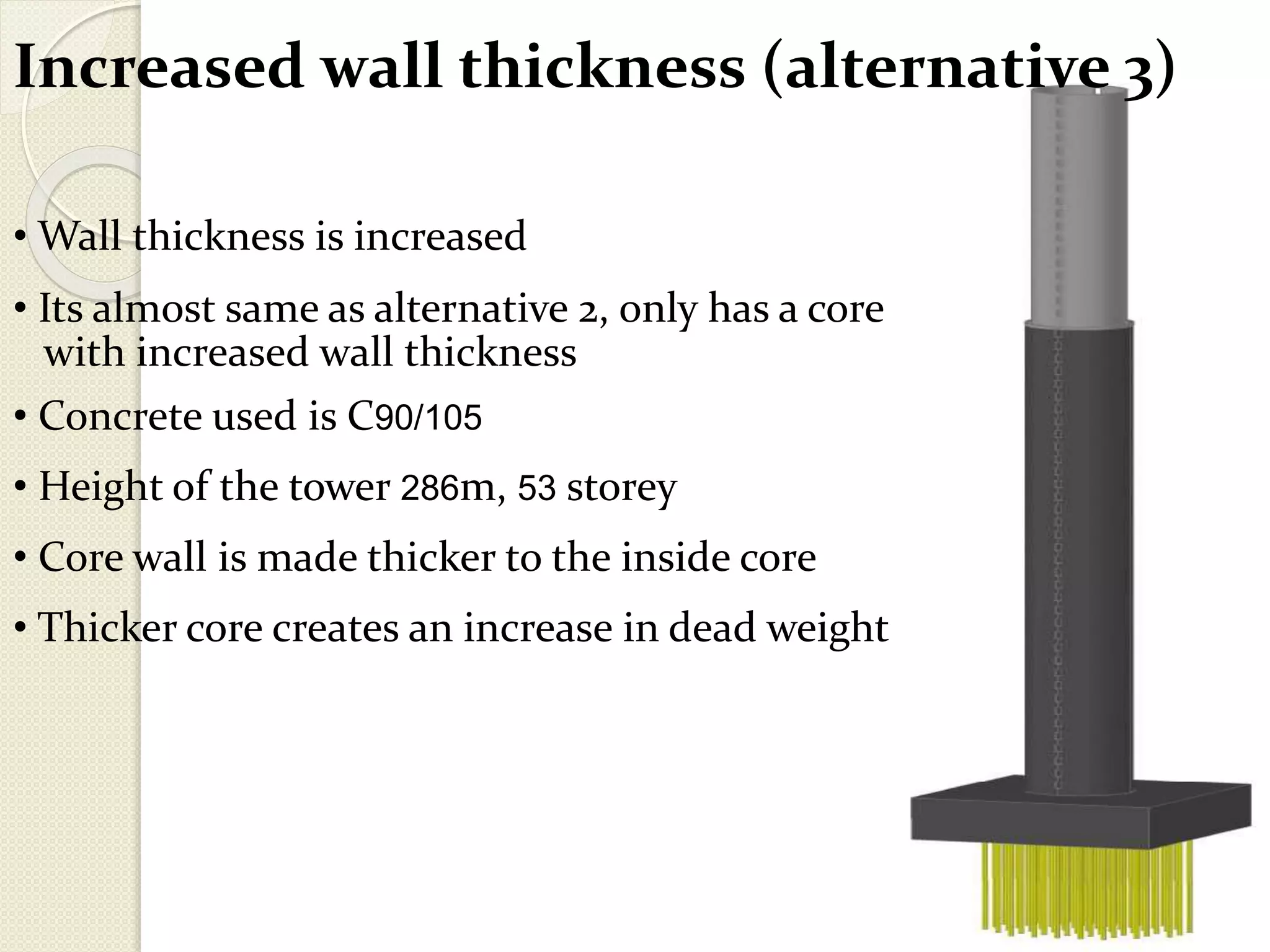 Increased wall thickness (alternative 3)
• Wall thickness is increased
• Its almost same as alternative 2, only has a core
with increased wall thickness
• Concrete used is C90/105
• Height of the tower 286m, 53 storey
• Core wall is made thicker to the inside core
• Thicker core creates an increase in dead weight
 