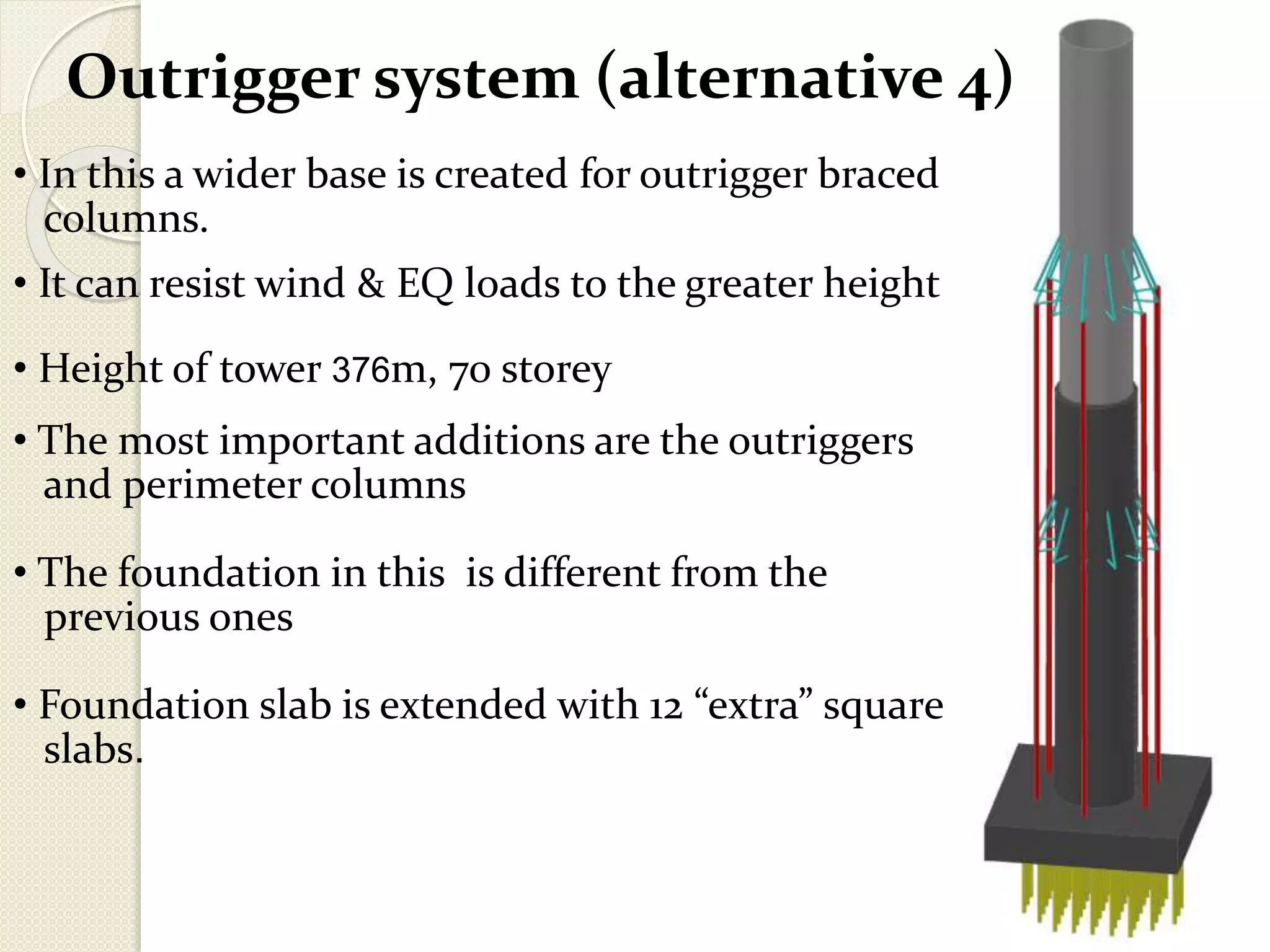 Outrigger system (alternative 4)
• In this a wider base is created for outrigger braced
columns.
• It can resist wind & EQ loads to the greater height
• Height of tower 376m, 70 storey
• The most important additions are the outriggers
and perimeter columns
• The foundation in this is different from the
previous ones
• Foundation slab is extended with 12 “extra” square
slabs.
 