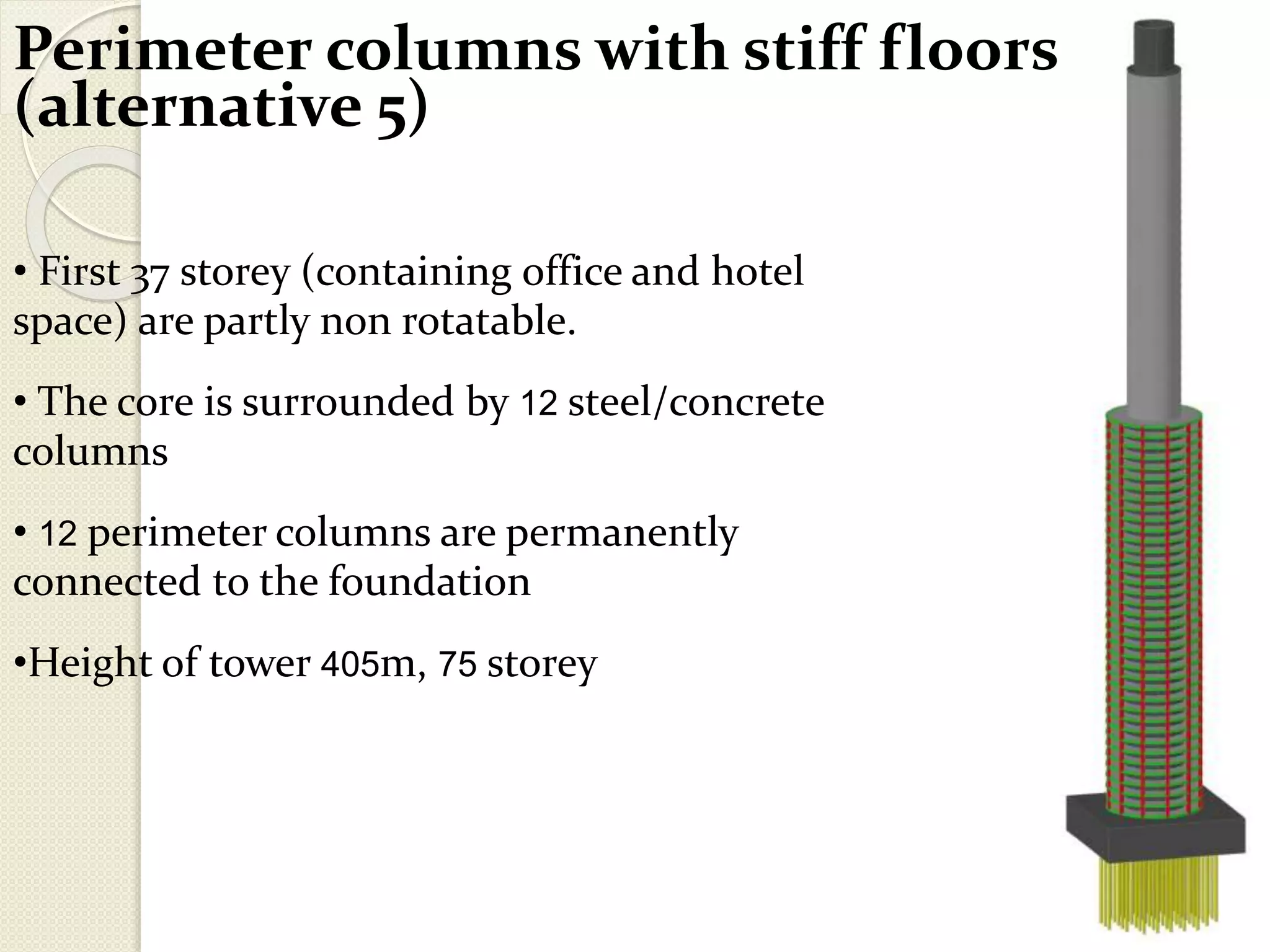Perimeter columns with stiff floors
(alternative 5)
• First 37 storey (containing office and hotel
space) are partly non rotatable.
• The core is surrounded by 12 steel/concrete
columns
• 12 perimeter columns are permanently
connected to the foundation
•Height of tower 405m, 75 storey
 