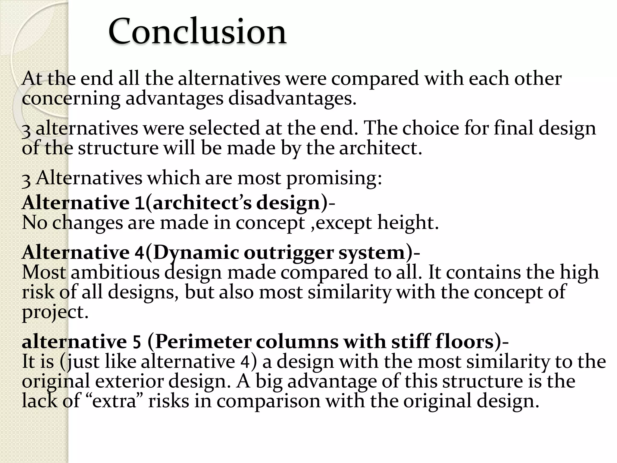 Conclusion
At the end all the alternatives were compared with each other
concerning advantages disadvantages.
3 alternatives were selected at the end. The choice for final design
of the structure will be made by the architect.
3 Alternatives which are most promising:
Alternative 1(architect’s design)-
No changes are made in concept ,except height.
Alternative 4(Dynamic outrigger system)-
Most ambitious design made compared to all. It contains the high
risk of all designs, but also most similarity with the concept of
project.
alternative 5 (Perimeter columns with stiff floors)-
It is (just like alternative 4) a design with the most similarity to the
original exterior design. A big advantage of this structure is the
lack of “extra” risks in comparison with the original design.
 