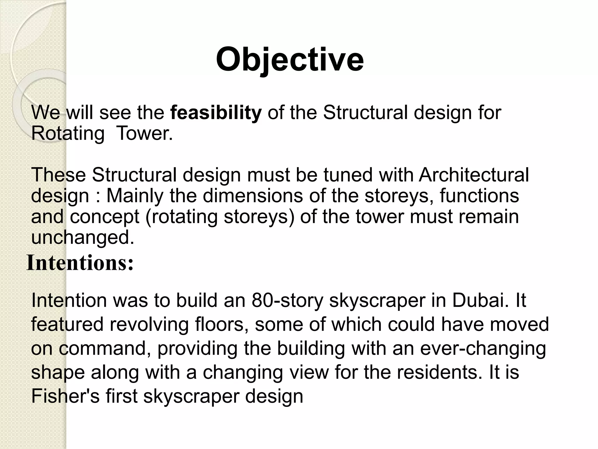 Objective
We will see the feasibility of the Structural design for
Rotating Tower.
These Structural design must be tuned with Architectural
design : Mainly the dimensions of the storeys, functions
and concept (rotating storeys) of the tower must remain
unchanged.
Intentions:
Intention was to build an 80-story skyscraper in Dubai. It
featured revolving floors, some of which could have moved
on command, providing the building with an ever-changing
shape along with a changing view for the residents. It is
Fisher's first skyscraper design
 