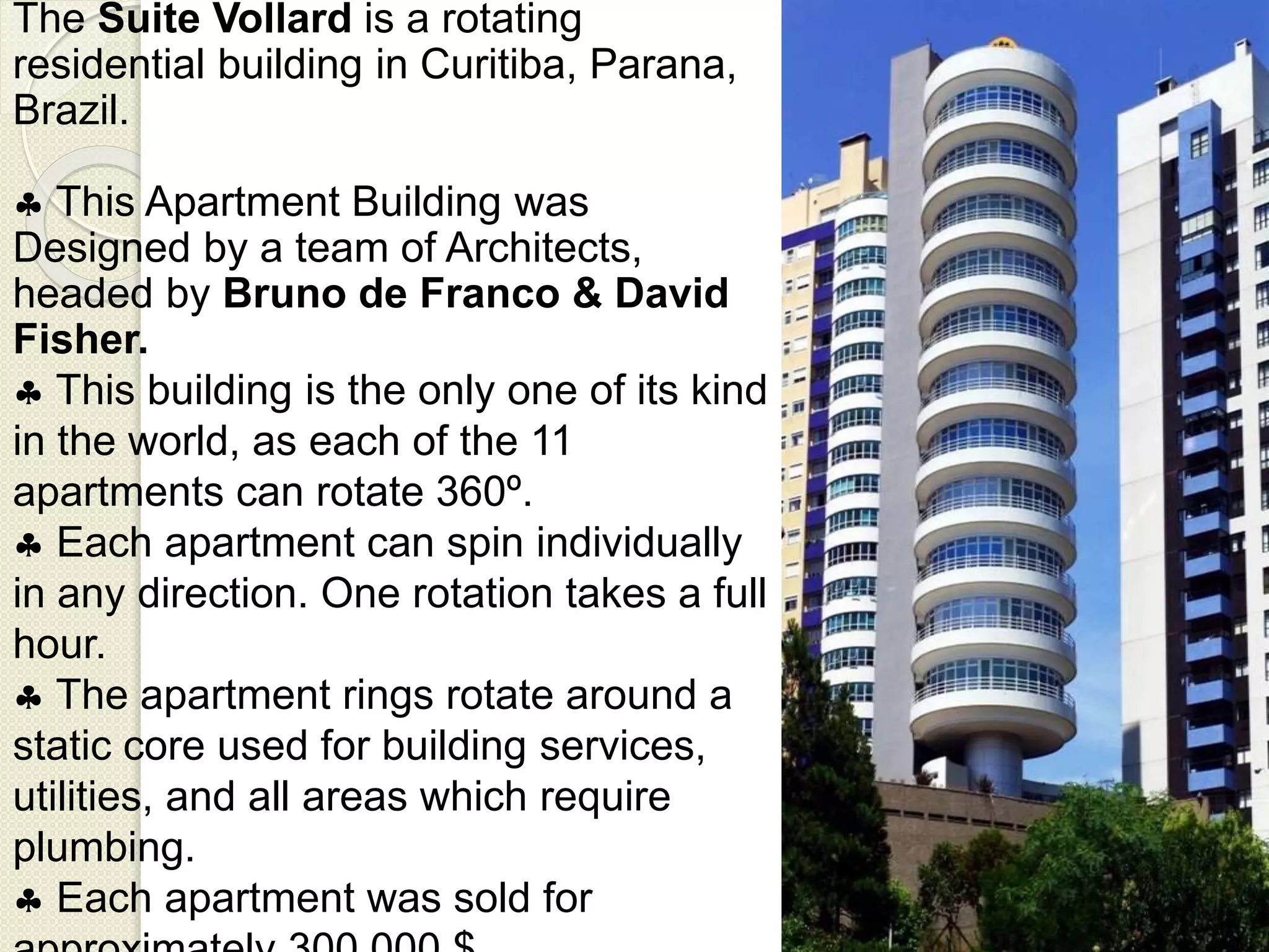The Suite Vollard is a rotating
residential building in Curitiba, Parana,
Brazil.
 This Apartment Building was
Designed by a team of Architects,
headed by Bruno de Franco & David
Fisher.
 This building is the only one of its kind
in the world, as each of the 11
apartments can rotate 360º.
 Each apartment can spin individually
in any direction. One rotation takes a full
hour.
 The apartment rings rotate around a
static core used for building services,
utilities, and all areas which require
plumbing.
 Each apartment was sold for
 