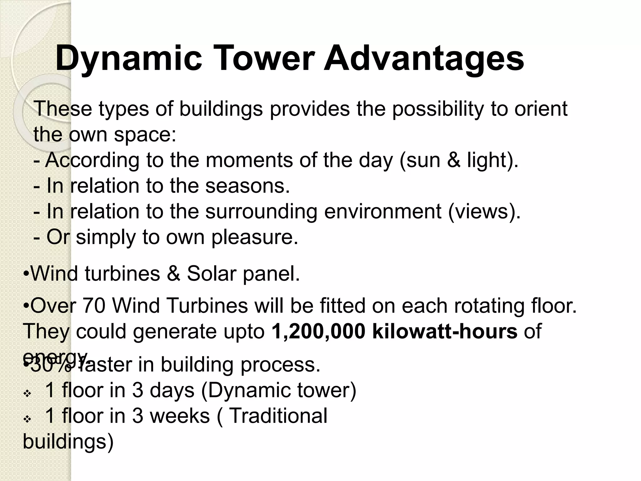 These types of buildings provides the possibility to orient
the own space:
- According to the moments of the day (sun & light).
- In relation to the seasons.
- In relation to the surrounding environment (views).
- Or simply to own pleasure.
Dynamic Tower Advantages
•Wind turbines & Solar panel.
•30% faster in building process.
 1 floor in 3 days (Dynamic tower)
 1 floor in 3 weeks ( Traditional
buildings)
•Over 70 Wind Turbines will be fitted on each rotating floor.
They could generate upto 1,200,000 kilowatt-hours of
energy.
 