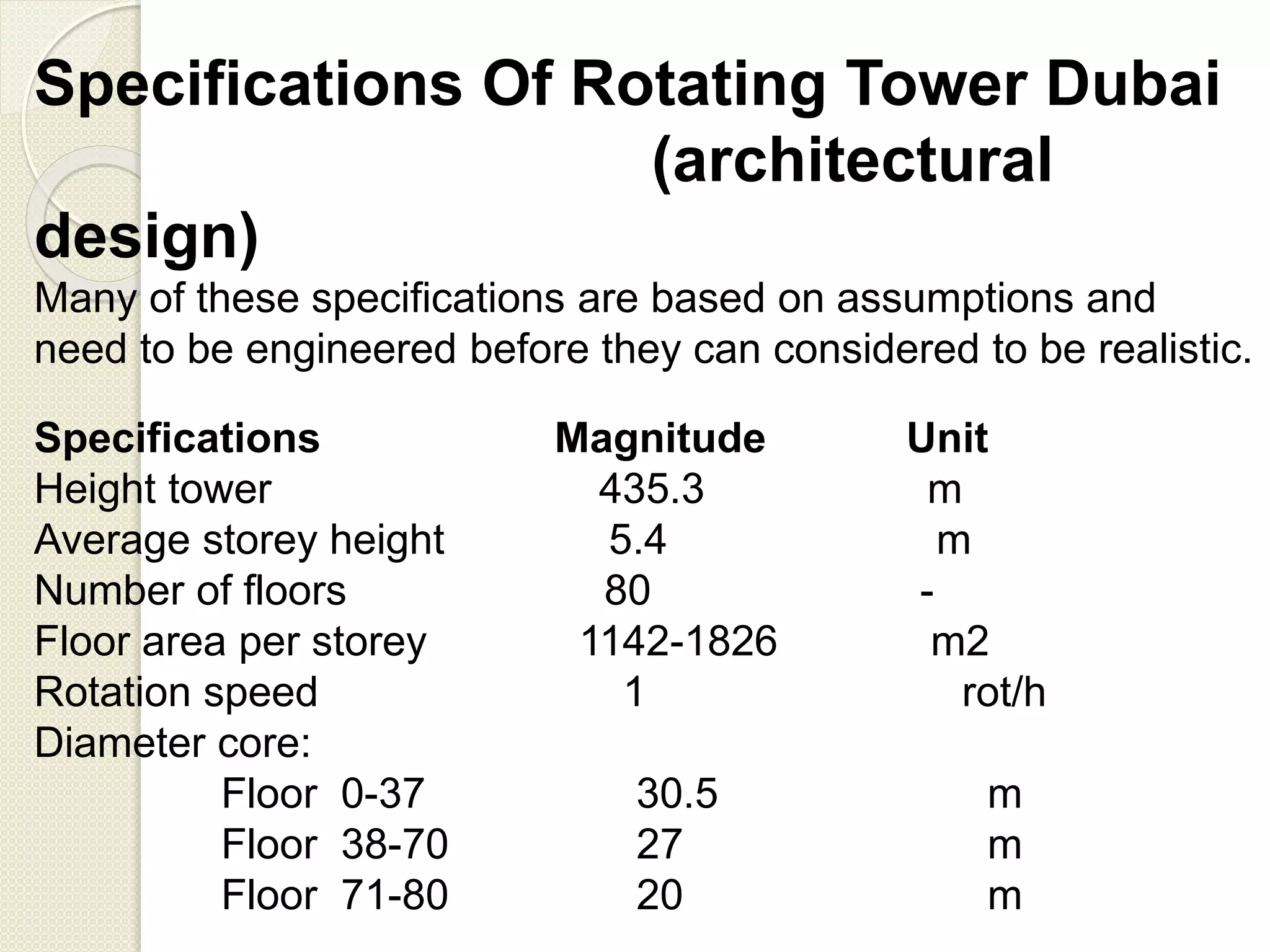 Specifications Of Rotating Tower Dubai
(architectural
design)
Specifications Magnitude Unit
Height tower 435.3 m
Average storey height 5.4 m
Number of floors 80 -
Floor area per storey 1142-1826 m2
Rotation speed 1 rot/h
Diameter core:
Floor 0-37 30.5 m
Floor 38-70 27 m
Floor 71-80 20 m
Many of these specifications are based on assumptions and
need to be engineered before they can considered to be realistic.
 