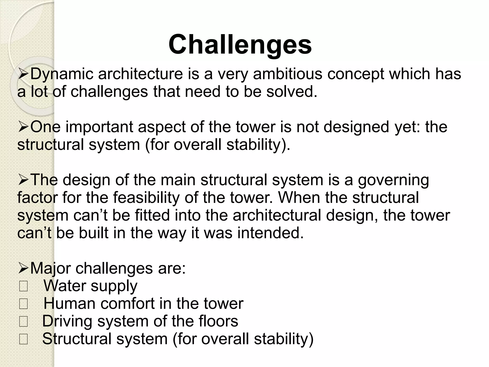 Challenges
Dynamic architecture is a very ambitious concept which has
a lot of challenges that need to be solved.
One important aspect of the tower is not designed yet: the
structural system (for overall stability).
The design of the main structural system is a governing
factor for the feasibility of the tower. When the structural
system can’t be fitted into the architectural design, the tower
can’t be built in the way it was intended.
Major challenges are:
Water supply
Human comfort in the tower
Driving system of the floors
Structural system (for overall stability)
 