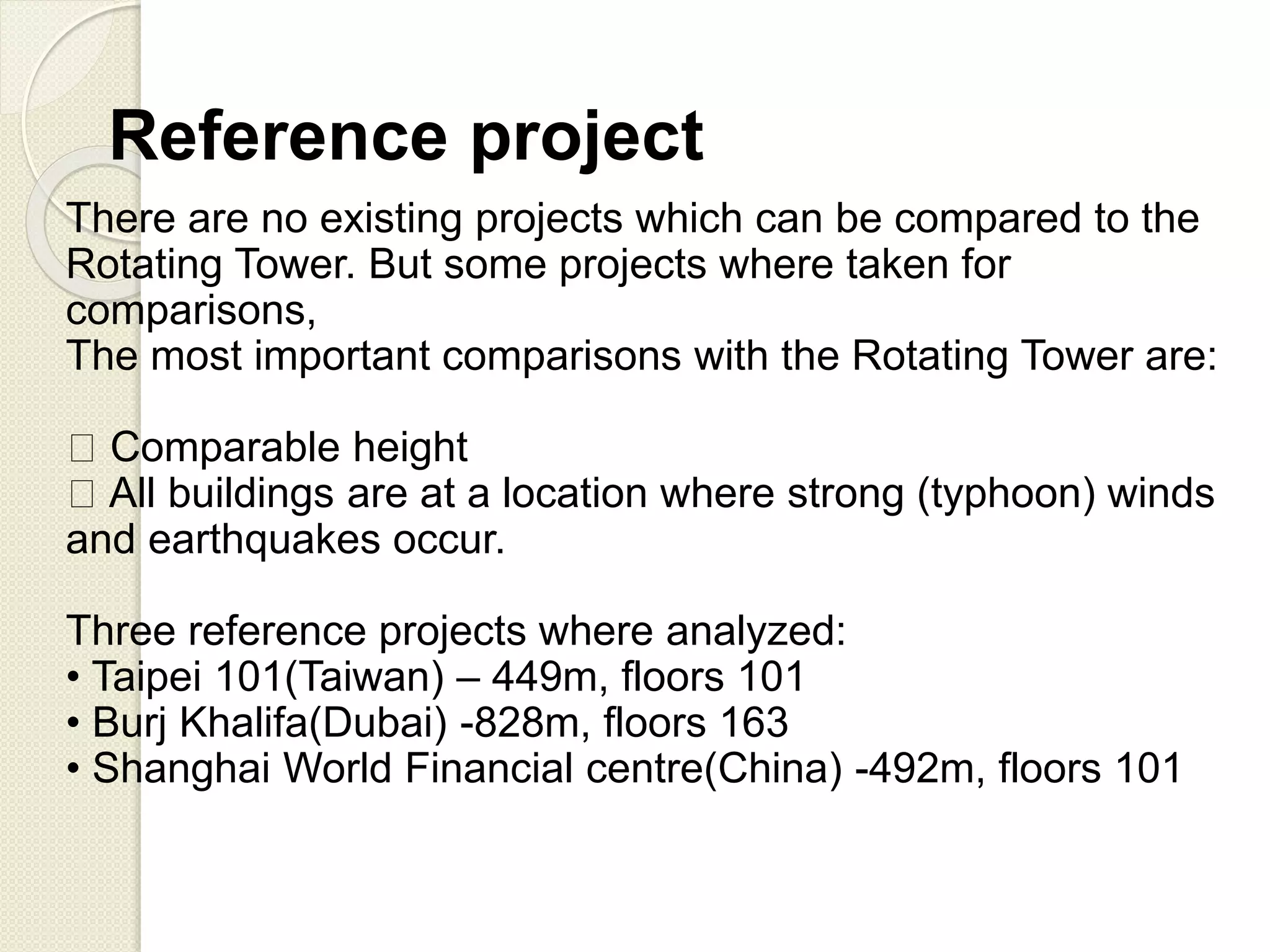 Reference project
There are no existing projects which can be compared to the
Rotating Tower. But some projects where taken for
comparisons,
The most important comparisons with the Rotating Tower are:
Comparable height
All buildings are at a location where strong (typhoon) winds
and earthquakes occur.
Three reference projects where analyzed:
• Taipei 101(Taiwan) – 449m, floors 101
• Burj Khalifa(Dubai) -828m, floors 163
• Shanghai World Financial centre(China) -492m, floors 101
 