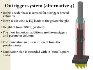 Outrigger system (alternative 4)
• In this a wider base is created for outrigger braced
columns.
• It can resist wind & EQ loads to the greater height
• Height of tower 376m, 70 storey
• The most important additions are the outriggers
and perimeter columns
• The foundation in this is different from the
previous ones
• Foundation slab is extended with 12 “extra” square
slabs.
 
