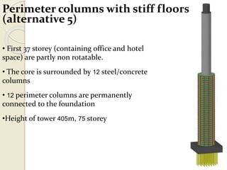 Perimeter columns with stiff floors
(alternative 5)
• First 37 storey (containing office and hotel
space) are partly non rotatable.
• The core is surrounded by 12 steel/concrete
columns
• 12 perimeter columns are permanently
connected to the foundation
•Height of tower 405m, 75 storey
 