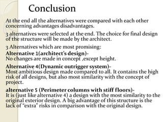 Conclusion
At the end all the alternatives were compared with each other
concerning advantages disadvantages.
3 alternatives were selected at the end. The choice for final design
of the structure will be made by the architect.
3 Alternatives which are most promising:
Alternative 1(architect’s design)-
No changes are made in concept ,except height.
Alternative 4(Dynamic outrigger system)-
Most ambitious design made compared to all. It contains the high
risk of all designs, but also most similarity with the concept of
project.
alternative 5 (Perimeter columns with stiff floors)-
It is (just like alternative 4) a design with the most similarity to the
original exterior design. A big advantage of this structure is the
lack of “extra” risks in comparison with the original design.
 