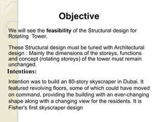 Objective
We will see the feasibility of the Structural design for
Rotating Tower.
These Structural design must be tuned with Architectural
design : Mainly the dimensions of the storeys, functions
and concept (rotating storeys) of the tower must remain
unchanged.
Intentions:
Intention was to build an 80-story skyscraper in Dubai. It
featured revolving floors, some of which could have moved
on command, providing the building with an ever-changing
shape along with a changing view for the residents. It is
Fisher's first skyscraper design
 