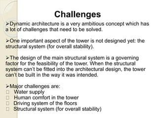 Challenges
Dynamic architecture is a very ambitious concept which has
a lot of challenges that need to be solved.
One important aspect of the tower is not designed yet: the
structural system (for overall stability).
The design of the main structural system is a governing
factor for the feasibility of the tower. When the structural
system can’t be fitted into the architectural design, the tower
can’t be built in the way it was intended.
Major challenges are:
Water supply
Human comfort in the tower
Driving system of the floors
Structural system (for overall stability)
 