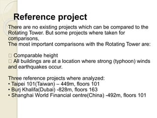 Reference project
There are no existing projects which can be compared to the
Rotating Tower. But some projects where taken for
comparisons,
The most important comparisons with the Rotating Tower are:
Comparable height
All buildings are at a location where strong (typhoon) winds
and earthquakes occur.
Three reference projects where analyzed:
• Taipei 101(Taiwan) – 449m, floors 101
• Burj Khalifa(Dubai) -828m, floors 163
• Shanghai World Financial centre(China) -492m, floors 101
 