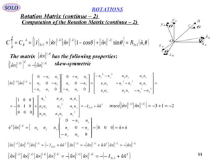 11
ROTATIONS
Computation of the Rotation Matrix (continue – 2)
SOLO
Ax
Az
Ay
Bz
By
Bx

O
nˆ
θ
θ
θ
θ
[ ] [ ]( )
[ ]( )
( ) [ ]( )
{ } ( )θθθ ,ˆsinˆcos1ˆˆ 3333 nRnnnICC x
AAA
x
A
B
A
B
=×+−××+==↑
The matrix has the following properties:[ ]( )A
n×ˆ
[ ]( )
{ } [ ]( )ATA
nn ×−=× ˆˆ
[ ]( )
[ ]( )
=












−−
−−
−−
=










−
−
−










−
−
−
=××
22
22
22
0
0
0
0
0
0
ˆˆ
yxzyzx
zyzxyx
zxyxyz
xy
xz
yz
xy
xz
yz
AA
nnnnnn
nnnnnn
nnnnnn
nn
nn
nn
nn
nn
nn
nn
T
x
zzyzx
zyyyx
zxyxx
nnI
nnnnn
nnnnn
nnnnn
ˆˆ
000
010
001
33
2
2
2
+−=












+










−= [ ]( )
[ ]( )
( ) 213ˆˆ −=+−=××
AA
nntrace
[ ]( )
[ ] [ ] nn
nn
nn
nn
nnnnn
xy
xz
yz
zyx
AT
ˆˆ000
0
0
0
ˆˆ ×==










−
−
−
=×
[ ]( )
[ ]( )
[ ]( )
( )[ ]( )
[ ]( )
[ ]( )
[ ]( )AATAAT
x
AAA
nnnnnnnnInnn ×−=×+×−=×+−=××× ˆˆˆˆˆˆˆˆˆˆˆ 22
[ ]( )
[ ]( )
[ ]( )
[ ]( )
[ ]( )
[ ]( )
( )T
x
AAAAAA
nnInnnnnn ˆˆˆˆˆˆˆˆ 33 +−−=××−=××××
skew-symmetric
Rotation Matrix (continue – 2)
 
