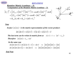 12
ROTATIONS
Computation of the Rotation Matrix (continue – 3)
SOLO
Ax
Az
Ay
Bz
By
Bx

O
nˆ
θ
θ
θ
θ
[ ] [ ] [ ]( )
( ) [ ]( )
( ) ( ) [ ]( )
( ){ }
[ ] [ ]( )
[ ]( )
( ) [ ]( )
{ }
( ) ( ) B
Axx
AAA
x
TATATA
x
TA
B
CnRnR
nnnI
nnnIC
=−=−=
×−−××+=
×+−××+=
θθ
θθ
θθ
,ˆ,ˆ
sinˆcos1ˆˆ
sinˆcos1ˆˆ
3333
33
33
Note
The last term can be writen in matrix form as
Therefore
In the same way
End Note
In fact is the matrix representation of the vector product:[ ][ ]vnn

×× ˆˆ
( ) ( )vInnvvnn x
T 
33ˆˆˆˆ −→−⋅
( ) ( ) ( ) ( ) vvnnnnvvnnvnn

−⋅=⋅−⋅=×× ˆˆˆˆˆˆˆˆ
[ ][ ] T
x nnInn ˆˆˆˆ 33 +−=××
( )[ ] ( )[ ] [ ][ ][ ] [ ]×−=×××→×−=−⋅×=××× nnnnvnvvnnnvnnn ˆˆˆˆˆˆˆˆˆˆˆ

( )[ ]{ } ( ) [ ][ ][ ][ ] [ ][ ]××−=××××→××−=×××× nnnnnnvnnvnnnn ˆˆˆˆˆˆˆˆˆˆˆˆ

Rotation Matrix (continue – 3)
 