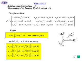 14
ROTATIONS
Computation of the Rotation Matrix (continue – 5)
SOLO
Ax
Az
Ay
Bz
By
Bx

O
nˆ
θ
θ
θ
θ
Therefore we have
( ) ( ) ( )
( ) ( ) ( )
( ) ( ) ( ) 











−+−−+−
+−−+−−
−−+−−+
=
θθθθθθ
θθθθθθ
θθθθθθ
cos1cossincos1sincos1
sincos1cos1cossincos1
sincos1sincos1cos1cos
2
2
2
zxzyyzx
xzyyzyx
yzxzyxx
B
A
nnnnnnn
nnnnnnn
nnnnnnn
C
We get
( )1
2
1
cos −=
B
AtraceCθ two solutions for θ
If ; i.e. we obtain0sin ≠θ πθ ,0≠
( ) ( )[ ] ( )θsin2/2,33,2
B
A
B
Ax CCn −=
( ) ( )[ ] ( )θsin2/3,11,3
B
A
B
Ay CCn −=
( ) ( )[ ] ( )θsin2/1,22,1
B
A
B
Az CCn −=
Rotation Matrix (continue – 5)
 