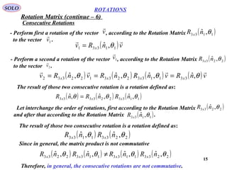 15
ROTATIONS
Consecutive Rotations
SOLO
- Perform first a rotation of the vector , according to the Rotation Matrix
to the vector .
v

( )1133 ,ˆ θnR x
1v

- Perform a second a rotation of the vector , according to the Rotation Matrix
to the vector .
1v

( )2233 ,ˆ θnR x
2v

( )vnRv x

11331 ,ˆ θ=
( ) ( ) ( ) ( )vnRvnRnRvnRv xxxx

θθθθ ,ˆ,ˆ,ˆ,ˆ 3311332233122332 ===
The result of those two consecutive rotation is a rotation defined as:
( ) ( ) ( )1133223333 ,ˆ,ˆ,ˆ θθθ nRnRnR xxx =
Let interchange the order of rotations, first according to the Rotation Matrix
and after that according to the Rotation Matrix .
( )2233 ,ˆ θnR x
( )1133 ,ˆ θnR x
The result of those two consecutive rotation is a rotation defined as:
( ) ( )22331133 ,ˆ,ˆ θθ nRnR xx
Since in general, the matrix product is not commutative
( ) ( ) ( ) ( )2233113311332233 ,ˆ,ˆ,ˆ,ˆ θθθθ nRnRnRnR xxxx ≠
Therefore, in general, the consecutive rotations are not commutative.
Rotation Matrix (continue – 6)
 