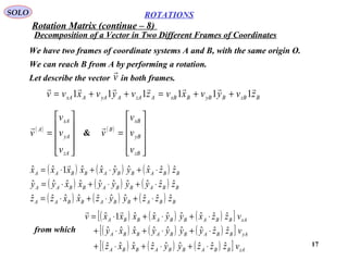 17
ROTATIONS
Decomposition of a Vector in Two Different Frames of Coordinates
SOLO
We have two frames of coordinate systems A and B, with the same origin O.
We can reach B from A by performing a rotation.
Let describe the vector in both frames.v

BzBByBBxBAzAAyAAxA zvyvxvzvyvxvv

111111 ++=++=
( )










=
zA
yA
xA
A
v
v
v
v
 ( )










=
zB
yB
xB
B
v
v
v
v

&
( ) ( ) ( )
( ) ( ) ( )
( ) ( ) ( ) BBABBABBAA
BBABBABBAA
BBABBABBAA
zzzyyzxxzz
zzyyyyxxyy
zzxyyxxxxx
ˆˆˆˆˆˆˆˆˆˆ
ˆˆˆˆˆˆˆˆˆˆ
ˆˆˆˆˆˆˆ1ˆˆ
⋅+⋅+⋅=
⋅+⋅+⋅=
⋅+⋅+⋅=

( ) ( ) ( )[ ]
( ) ( ) ( )[ ]
( ) ( ) ( )[ ] zABBABBABBA
yABBABBABBA
xABBABBABBA
vzzzyyzxxz
vzzyyyyxxy
vzzxyyxxxxv
ˆˆˆˆˆˆˆˆˆ
ˆˆˆˆˆˆˆˆˆ
ˆˆˆˆˆˆˆ1ˆ
⋅+⋅+⋅+
⋅+⋅+⋅+
⋅+⋅+⋅=

from which
Rotation Matrix (continue – 8)
 