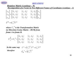 18
ROTATIONS
Decomposition of a Vector in Two Different Frames of Coordinates (continue – 1)
SOLO
( ) ( ) ( )
( ) ( ) ( )
( ) ( ) ( ) 



















⋅⋅⋅
⋅⋅⋅
⋅⋅⋅
=










zA
yA
xA
BABABA
BABABA
BABABA
zB
yB
xB
v
v
v
zzzyzx
yzyyyx
xzxyxx
v
v
v
ˆˆˆˆˆˆ
ˆˆˆˆˆˆ
ˆˆˆˆˆˆ
( ) ( )AB
A
B
vCv

=
where is the Transformation Matrix
(or Direction Cosine Matrix – DCM) from
frame A to frame B.
B
AC
( ) ( ) ( )
( ) ( ) ( )
( ) ( ) ( )









⋅⋅⋅
⋅⋅⋅
⋅⋅⋅
==↑
BABABA
BABABA
BABABA
B
A
B
A
zzzyzx
yzyyyx
xzxyxx
CC
ˆˆˆˆˆˆ
ˆˆˆˆˆˆ
ˆˆˆˆˆˆ
:
In the same way ( )
( ) ( ) ( )BA
B
BB
A
A
vCvCv

==
−1
therefore
( ) 1−
=
B
A
A
B CC
Rotation Matrix (continue – 9)
 
