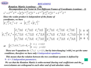 19
ROTATIONS
Decomposition of a Vector in Two Different Frames of Coordinates (continue – 2)
SOLO
( ) ( ) ( )
[ ] ( ) ( )
[ ] ( ) ( ) ( )ATAAB
A
TB
A
TAAB
A
TAB
A
BTB
vvvCCvvCvCvvv

====2
Since the scalar product is independent of the frame of
coordinates, we have
[ ] [ ] [ ] 1−
=→=
B
A
TB
A
B
A
TB
A CCICC
[ ]
( ) ( ) ( )
( ) ( ) ( )
( ) ( ) ( )
( ) ( ) ( )
( ) ( ) ( )
( ) ( ) ( ) 









=
























=
100
010
001
3,33,23,1
2,32,22,1
1,31,21,1
3,32,31,3
3,22,21,2
3,12,11,1
B
A
B
A
B
A
B
A
B
A
B
A
B
A
B
A
B
A
B
A
B
A
B
A
B
A
B
A
B
A
B
A
B
A
B
A
B
A
TB
A
CCC
CCC
CCC
CCC
CCC
CCC
CC
or ( ) ( )



=≠
==
==∑
= 3,2,10
3,2,11
,,
3
1 jji
iji
kjCkiC ij
k
B
A
B
A δ
Those are 9 equations in , but by interchanging i with j we get the same
conditions, therefore we have only 6 independent equations.
( ) 3,2,1,, =jijiC
B
A
We see that the Rotation Matrix is ortho-normal (having real coefficients and the
rows/columns are orthogonal to each other and of unit absolute value.
Rotation Matrix (continue – 10)
This means that the relation between the two coordinate systems is defined by
9 – 6 = 3 independent parameters.
 