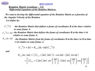20
ROTATIONS
Differential Equations of the Rotation Matrices
SOLO
We want to develop the differential equation of the Rotation Matrix as a function of
the Angular Velocity of the Rotation.
Let define by:
-the Rotation Matrix that defines a frame of coordinates B at the time t relative
to some frame A.
( )tC
B
A
-the Rotation Matrix that defines the frame of coordinates B at the time t+Δt
relative to some frame A.
( )ttC
B
A ∆+
( )φω ∆−,ˆ33xR -the Rotation Matrix from the frame of coordinates B at the time t to B at time
t+Δt relative to some frame A.
( ) ( ) ( )tCRttC
B
Ax
B
A φω ∆−=∆+ ,ˆ33
and
( ) [ ] [ ] [ ] ( ) [ ]{ }
[ ] [ ] [ ] [ ]











 ∆





 ∆
×−




 ∆
××+=
∆×−∆−××+=∆−
2
cos
2
sinˆ2
2
sinˆˆ2
sinˆcos1ˆˆ,ˆ
2
33
3333
φφ
ω
φ
ωω
φωφωωφω
x
xx
I
IR
Rotation Matrix (continue – 11)
 