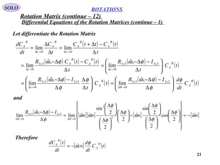 21
ROTATIONS
Differential Equations of the Rotation Matrices (continue – 1)
SOLO
Let differentiate the Rotation Matrix
( ) ( )
( ) ( ) ( ) ( )
( )
( )
( )
( )
( )tC
dt
dIR
tC
t
IR
tC
t
IR
t
tCtCR
t
tCttC
t
C
dt
dC
B
A
xxB
A
xx
t
B
A
xx
t
B
A
B
Ax
t
B
A
B
A
t
B
A
t
B
A
φ
φ
φωφ
φ
φω
φωφω
θ 





∆
−∆−
=





∆
∆
∆
−∆−
=






∆
−∆−
=
∆
−∆−
=
∆
−∆+
=
∆
∆
=
→∆→∆
→∆→∆
→∆→∆
3333
0
3333
0
3333
0
33
0
00
,ˆ
lim
,ˆ
lim
,ˆ
lim
,ˆ
lim
limlim
( ) [ ][ ] [ ] [ ]×−=



















 ∆





 ∆





 ∆
×−




 ∆





 ∆





 ∆
××=
∆
−∆−
→∆→∆
ω
φ
φ
φ
ω
φ
φ
φ
ωω
φ
φω
θθ
ˆ
2
cos
2
2
sin
ˆ
2
2
2
sin
ˆˆlim
,ˆ
lim 2
2
0
3333
0
xx IR
and
Therefore
( ) [ ] ( )tC
dt
d
dt
tdC B
A
B
A φ
ω ×−= ˆ
Rotation Matrix (continue – 12)
 