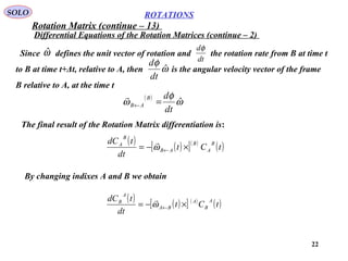 22
ROTATIONS
Differential Equations of the Rotation Matrices (continue – 2)
SOLO
The final result of the Rotation Matrix differentiation is:
Since defines the unit vector of rotation and the rotation rate from B at time t
to B at time t+Δt, relative to A, then is the angular velocity vector of the frame
B relative to A, at the time t
ωˆ
dt
dφ
ω
φ
ˆ
dt
d
( )
ω
φ
ω ˆ
dt
dB
AB =←

( )
( )[ ]( )
( )tCt
dt
tdC B
A
B
AB
B
A
×−= ←ω

By changing indixes A and B we obtain
( ) ( )[ ] ( )
( )tCt
dt
tdC A
B
A
BA
A
B
×−= ←ω

Rotation Matrix (continue – 13)
 