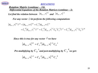 23
ROTATIONS
Differential Equations of the Rotation Matrices (continue – 3)
SOLO
Let find the relation between and[ ]( )B
AB ×←ω

[ ]( )A
AB ×←ω

For any vector let perform the following computationsv

[ ]( ) ( )
[ ]( )
[ ]( )A
AB
B
A
B
AB
BB
AB vCvv

×=×=× ←←← ωωω
[ ]( ) ( )
[ ]( ) ( )
[ ]( ) ( )BA
B
A
AB
B
A
AB
A
A
B
A
AB
B
A
AA
AB
B
A vCCvCCCvC

×=×=×= ←←← ωωω
Since this is true for any vector we havev

[ ]( )
[ ]( ) A
B
A
AB
B
A
B
AB CC ×=× ←← ωω

Pre-multiplying by and post-multiplying by we get:
A
BC
B
AC
[ ]( )
[ ]( ) B
A
B
AB
A
B
A
AB CC ×=× ←← ωω

Rotation Matrix (continue – 14)
 