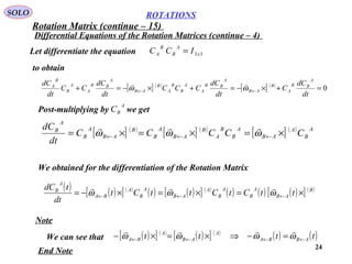 24
ROTATIONS
Differential Equations of the Rotation Matrices (continue – 4)
SOLO
Let differentiate the equation 33x
A
B
B
A ICC =
to obtain
[ ] ( )
[ ] ( )
0=+×−=+×−=+ ←←
dt
dC
C
dt
dC
CCC
dt
dC
CC
dt
dC
A
BB
A
B
AB
A
BB
A
A
B
B
A
B
AB
A
BB
A
A
B
B
A
ωω

Post-multiplying by we get
A
BC
[ ] ( )
[ ] ( )
[ ] ( ) A
B
A
AB
A
B
B
A
B
AB
A
B
B
AB
A
B
A
B
CCCCC
dt
dC
×=×=×= ←←← ωωω

We obtained for the differentiation of the Rotation Matrix
( ) ( )[ ] ( )
( ) ( )[ ] ( )
( ) ( ) ( )[ ] ( )B
AB
A
B
A
B
A
AB
A
B
A
BA
A
B
ttCtCttCt
dt
tdC
×=×=×−= ←←← ωωω

Note
We can see that ( )[ ] ( )
( )[ ] ( )
( ) ( )tttt ABBA
A
AB
A
BA ←←←← =−⇒×=×− ωωωω

End Note
Rotation Matrix (continue – 15)
 