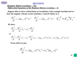 25
ROTATIONS
Differential Equations of the Rotation Matrices (continue – 5)
SOLO
Suppose that we have a third frame of coordinates I (for example inertial) and we
have the angular velocity vectors of frames A and B relative to I.
We have
[ ]( ) B
I
B
IB
B
I
C
dt
dC
×−= ←ω

[ ]( ) A
I
A
IA
A
I
C
dt
dC
×−= ←ω
 A
I
B
A
B
I CCC =
dt
dC
CC
dt
dC
dt
dC
A
IB
A
A
I
B
A
B
I
+=
[ ]( )
[ ]( ) I
A
A
I
A
IA
B
A
I
A
B
I
B
IB
I
A
A
IB
A
I
A
B
I
B
A
CCCCCC
dt
dC
CC
dt
dC
dt
dC
×+×−=−= ←← ωω

or
From which we get:
[ ]( )
[ ]( )A
IA
B
A
B
A
B
IB
B
A
CC
dt
dC
×+×−= ←← ωω

Rotation Matrix (continue – 16)
 