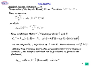 26
ROTATIONSSOLO
From the equation
Computation of the Angular Velocity Vector from .AB←ω

( ) ( )nRtC x
B
A
ˆ,33 θ−=
( ) ( )[ ]( )
( )tCt
dt
tdC B
A
B
AB
B
A
×−= ←ω

we obtain
( )[ ]( ) ( ) ( )[ ]TB
A
B
AB
AB tC
dt
tdC
t −=×←ω

Since the Rotation Matrix is defined also by and
( ) [ ] ( ) [ ]{ }θθθθ sinˆcos1ˆˆcosˆ, 3333 ×−−+=−= × nnnInRC T
x
B
A
( )tC
B
A nˆθ
we can compute as function of and their derivativesnˆθAB←ω

td
dθ
θ =
td
nd
n
ˆ
ˆ =
•
(this is a long procedure described in the complementary work “Notes on
Rotations”, and a simpler derivation will be given later, we give here the
final result)
[ ] ( ) θθθω sinˆcos1ˆˆˆ
••
← +−×−= nnnnAB

Rotation Matrix (continue – 17)
 