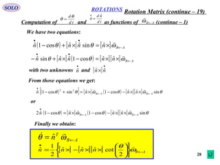 28
ROTATIONS
Computation of and as functions of (continue – 1)
SOLO
AB←ω

td
dθ
θ =
td
nd
n
ˆ
ˆ =
•
We have two equations:
( ) [ ] [ ] ABnnnn ←
••
×=×+− ωθθ

ˆsinˆˆcos1ˆ
[ ] ( ) [ ][ ] ABnnnnn ←
••
××=−×+− ωθθ

ˆˆcos1ˆˆsinˆ
with two unknowns and
•
nˆ [ ]
•
× nn ˆˆ
From those equations we get:
( )[ ] [ ] ( ) [ ][ ] θωθωθθ sinˆˆcos1ˆsincos1ˆ 22
ABAB nnnn ←←
•
××−−×=+−

or
( ) [ ] ( ) [ ][ ] θωθωθ sinˆˆcos1ˆcos1ˆ2 ABAB nnnn ←←
•
××−−×=−

Finally we obtain:
AB
T
n ←= ωθ
 ˆ
[ ] [ ][ ] ABnnnn ←
•












××−×= ω
θ 
2
cotˆˆˆ
2
1
ˆ
Rotation Matrix (continue – 19)
 