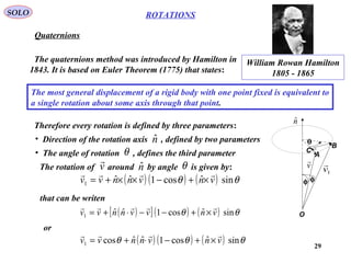 29
ROTATIONS
Quaternions
SOLO
The quaternions method was introduced by Hamilton in
1843. It is based on Euler Theorem (1775) that states:
The most general displacement of a rigid body with one point fixed is equivalent to
a single rotation about some axis through that point.
Therefore every rotation is defined by three parameters:
• Direction of the rotation axis , defined by two parameters
• The angle of rotation , defines the third parameter
nˆ
θ
William Rowan Hamilton
1805 - 1865
( ) ( ) ( ) θθ sinˆcos1ˆˆ1 vnvnnvv

×+−××+=
The rotation of around by angle is given by:nˆ θv

A
B
C
O
θ
φφ
nˆ
v

1v

that can be writen
( )[ ] ( ) ( ) θθ sinˆcos1ˆˆ1 vnvvnnvv

×+−−⋅+=
or
( ) ( ) ( ) θθθ sinˆcos1ˆˆcos1 vnvnnvv

×+−⋅+=
 