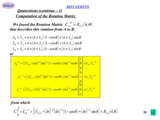 30
ROTATIONS
Quaternions (continue – 1)
SOLO
Computation of the Rotation Matrix
We found the Rotation Matrix
that describes this rotation from A to B.
( )θ,ˆ33 nRC x
B
A =
( ) ( ) ( )
( ) ( ) ( )
( ) ( ) ( ) θθ
θθ
θθ
sinˆˆcos1ˆˆˆˆˆ
sinˆˆcos1ˆˆˆˆˆ
sinˆˆcos1ˆˆˆˆˆ
AAAB
AAAB
AAAB
znznnxz
ynynnxy
xnxnnxx
×+−××+=
×+−××+=
×+−××+=
( )
[ ] [ ]( )
[ ]( )
( ) [ ]( )
{ } ( )A
A
A
B
AAA
x
A
B xCnnnIx ˆ
0
0
1
sinˆcos1ˆˆˆ 33 =










×+−××+= θθ
( )
[ ] [ ]( )
[ ]( )
( ) [ ]( )
{ } ( )A
A
A
B
AAA
x
A
B yCnnnIy ˆ
0
1
0
sinˆcos1ˆˆˆ 33 =










×+−××+= θθ
( )
[ ] [ ]( )
[ ]( )
( ) [ ]( )
{ } ( )A
A
A
B
AAA
x
A
B zCnnnIz ˆ
1
0
0
sinˆcos1ˆˆˆ 33 =










×+−××+= θθ
or
from which
[ ] [ ]( )
[ ]( )
( ) [ ]( )
{ } ( )θθθ ,ˆsinˆcos1ˆˆ 3333 nRnnnICC x
AAA
x
A
B
A
B
=×+−××+==↑
 