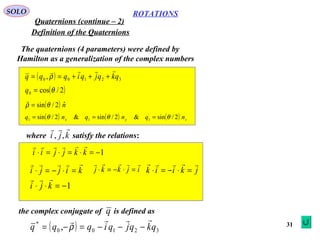 31
ROTATIONS
Quaternions (continue – 2)
SOLO
Definition of the Quaternions
The quaternions (4 parameters) were defined by
Hamilton as a generalization of the complex numbers
( ) 32100 , qkqjqiqqq

+++== ρ
( )2/cos0 θ=q
( ) nˆ2/sin θρ =

( ) ( ) ( ) zyx nqnqnq 2/sin&2/sin&2/sin 111 θθθ ===
where satisfy the relations:kji

,,
1−=⋅=⋅=⋅ kkjjii

kijji

=⋅−=⋅ ijkkj

=⋅−=⋅ jkiik

=⋅−=⋅
1−=⋅⋅ kji

the complex conjugate of is defined asq
( ) 32100
*
, qkqjqiqqq

−−−=−= ρ
 