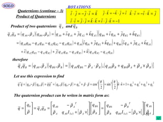 32
ROTATIONS
Quaternions (continue – 3)
SOLO
Product of Quaternions
Product of two quaternions andAq Bq
( )( ) ( )( )3210321000 ,, BBBBAAAABBAABA qkqjqiqqkqjqiqqqqq

++++++== ρρ
( ) ( ) ( )3210321033221100 AAABBBBABABABABA qkqjqiqqkqjqiqqqqqqqqq

++++++−−−=
( ) ( ) ( )122131132332 BABABABABABA qqqqkqqqqjqqqqi −+−+−+

therefore
( )( ) ( ) ( )[ ]BAABBABABABBAABA qqqqqqqq ρρρρρρρρ

×++⋅−== 000000 ,,,
Let use this expression to find
( )( ) ( )( ) 2
3
2
2
2
1
2
0
222
000
*
00
*
1ˆˆ
2
sin
2
cos,,,, qqqqnnqqqqqqqqq +++==⋅





+





=⋅+=−==−=
θθ
ρρρρρρ

The quaternion product can be writen in matrix form as:
[ ] [ ] 













×−
−
=













×+
−
==





=
A
A
BxBB
T
BB
B
B
AxAA
T
AA
BA
q
Iq
qq
Iq
q
qq
q
q
ρρρ
ρ
ρρρ
ρ
ρ





0
330
00
330
00
1−=⋅⋅=⋅=⋅=⋅ kjikkjjii

kijji

=⋅−=⋅ ijkkj

=⋅−=⋅ jkiik

=⋅−=⋅
 
