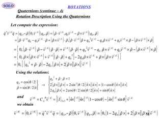 33
ROTATIONS
Quaternions (continue – 4)
SOLO
Rotation Description Using the Quaternions
Let compute the expression:
( )
( ) ( )
( )( ) ( ) ( ) ( )
( )( )
( ) ( ) ( )
( )[ ( )
( ) ( ) ( ) ( ) ( )
( ) ]ρρρρρρρρρρ
ρρρρρ


××−×+×−+⋅⋅×+⋅−⋅=
×−⋅=−=
AAAAAAAA
AAAAA
vvqvqvqvvvqqv
qvvqvqvqqvq
00
2
000
0000
*
,
,,,,0,
( )
( ) ( )
( ) ( )
( ) ( ) ( ) ( ) ( )
( ){ }
( )
( ) ( )
( )[ ] ( ) ( )
( ){ }
( ) [ ] [ ][ ]{ } ( )
( )A
AAAA
AAAAAAA
vqq
vvqqvv
vvqvqvqvvv



××+×−⋅+=
××+×−+⋅+⋅××=
××−×+×−+⋅+⋅−⋅=
ρρρρρ
ρρρρρρρ
ρρρρρρρρρρ
22,0
2,0
,0
0
2
0
0
2
0
00
2
0
Using the relations:
( )
( )
[ ][ ] ( )[ ][ ] ( )[ ][ ]
[ ] ( ) ( )[ ] [ ]





×=×=×
××−=××=××
=⋅+
→



=
=
nnq
nnnn
q
n
q
ˆsinˆ2/sin2/cos22
ˆˆcos1ˆˆ2/sin22
1
ˆ2/sin
2/cos
0
2
2
0
0
θθθρ
θθρρ
ρρ
θρ
θ




and ( ) ( )
[ ] [ ]( )
[ ]( )
( ) [ ]( )
{ } ( )AAAA
x
AB
A
B
vnnnIvCv

θθ sinˆcos1ˆˆ33 ×−−××+==
we obtain
( ) ( )
( ) ( )
( ) ( )
( )( ) [ ] [ ][ ]{ } ( )
( )AAABB
vqqvqqvqvv

××+×−=−=== ρρρρρ 221,0,,0,,0 000
*
 