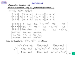 34
ROTATIONS
Quaternions (continue – 5)
SOLO
Rotation Description Using the Quaternions (continue – 1)
Using the fact that we obtain:
[ ] [ ] [ ][ ]××+×−= ρρρ

22 033 qIC x
B
A










−
−
−










−
−
−
+










−
−
−
−










=
0
0
0
0
0
0
2
0
0
0
2
100
010
001
12
13
23
12
13
23
12
13
23
0
qq
qq
qq
qq
qq
qq
qq
qq
qq
q












−−
−−
−−
+










−
−
−
+










=
2
2
2
13231
32
2
1
2
321
3121
2
2
2
3
1020
1030
2030
2222
2222
2222
022
202
220
100
010
001
qqqqqq
qqqqqq
qqqqqq
qqqq
qqqq
qqqq












−−−+
+−−−
−+−−
=
2
2
2
110323120
3210
2
1
2
33021
20312130
2
2
2
3
2212222
2222122
2222221
qqqqqqqqqq
qqqqqqqqqq
qqqqqqqqqq
1
2
3
2
2
2
1
2
0 =+++ qqqq
( ) ( )
( ) ( )
( ) ( ) 











+−−−+
+−+−−
−+−−+
=
2
3
2
2
2
1
2
010323120
3210
2
3
2
2
2
1
2
03021
20312130
2
3
2
2
2
1
2
0
22
22
22
qqqqqqqqqqqq
qqqqqqqqqqqq
qqqqqqqqqqqq
C
B
A
 