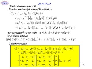 35
ROTATIONS
Quaternions (continue – 6)
SOLO
Rotation as a Multiplication of Two Matrices
[ ] [ ] [ ][ ]××+×−= ρρρ

22 033 qIC x
B
A
( )[ ] [ ] [ ][ ]××+×−+= ρρρρρ

22 033
2
0 qIq x
T
[ ] [ ] [ ][ ] [ ] [ ][ ]××++××+×−= ρρρρρρρ

33033
2
0 2 x
T
x IqIq
[ ] [ ]( ) [ ] [ ]( ) [ ] [ ][ ]××++×−×−= ρρρρρρ

33330330 x
T
xx IIqIq
For any vector we can write ( ) ( ) ( )ρρρρρρ

⋅−⋅=×× aaaa

or in matrix notation
[ ][ ] [ ]( ) [ ] [ ] T
x
T
x
T
x
TT
IIaIa ρρρρρρρρρρρρ

≡+⇒−=×× 333333
Therefore we have
[ ] [ ]( ) [ ] [ ]( ) [ ] [ ][ ]××++×−×−= ρρρρρρ

33330330 x
T
xx
B
A IIqIqC
[ ] [ ]( ) [ ] [ ]( ) =+×−×−= T
xx IqIq ρρρρ

330330
[ ]321
3
2
1
012
103
230
012
103
230
qqq
q
q
q
qqq
qqq
qqq
qqq
qqq
qqq










+










−
−
−










−
−
−
=
 