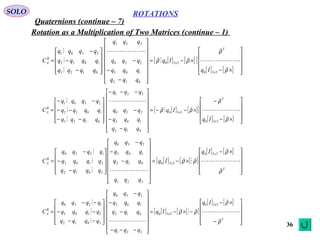 36
ROTATIONS
Quaternions (continue – 7)
SOLO
Rotation as a Multiplication of Two Matrices (continue – 1)
[ ] [ ][ ]
[ ] [ ] 









×−
×−=
















−
−
−










−
−
−
=
ρ
ρ
ρρ










330
330
012
103
230
321
0123
1032
2301
x
T
x
B
A
Iq
Iq
qqq
qqq
qqq
qqq
qqqq
qqqq
qqqq
C
[ ] [ ][ ]
[ ] [ ] 









×−
−
×−−=
















−
−
−
−−−










−−
−−
−−
=
ρ
ρ
ρρ










330
330
012
103
230
321
0123
1032
2301
x
T
x
B
A
Iq
Iq
qqq
qqq
qqq
qqq
qqqq
qqqq
qqqq
C
[ ] [ ][ ]
[ ] [ ]









 ×−
×−=
















−
−
−










−
−
−
=
T
x
x
B
A
Iq
Iq
qqq
qqq
qqq
qqq
qqqq
qqqq
qqqq
C
ρ
ρ
ρρ








 330
330
321
012
103
230
3012
2103
1230
[ ] [ ][ ]
[ ] [ ]










−
×−
−×−=
















−−−
−
−
−










−−
−−
−−
=
T
x
x
B
A
Iq
Iq
qqq
qqq
qqq
qqq
qqqq
qqqq
qqqq
C
ρ
ρ
ρρ








 330
330
321
012
103
230
3012
2103
1230
 