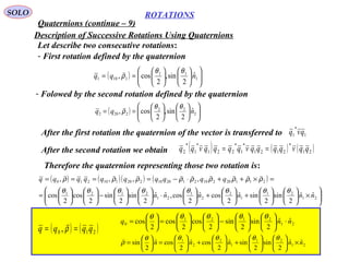 38
ROTATIONS
Quaternions (continue – 9)
SOLO
Description of Successive Rotations Using Quaternions
Let describe two consecutive rotations:
- First rotation defined by the quaternion
( ) 

















== 1
11
1101
ˆ
2
sin,
2
cos, nqq
θθ
ρ

- Folowed by the second rotation defined by the quaternion
( ) 

















== 2
22
2202
ˆ
2
sin,
2
cos, nqq
θθ
ρ

After the first rotation the quaternion of the vector is transferred to 1
*
1 qvq
After the second rotation we obtain ( ) ( ) ( )21
*
2121
*
1
*
221
*
1
*
2 qqvqqqqvqqqqvqq ==
Therefore the quaternion representing those two rotation is:
( ) ( )( ) ( )






×











+





+





⋅











−











=
=×++⋅−====
21
21
1
2
2
1
21
2121
21120210212010220110210
ˆˆ
2
sin
2
sinˆ
2
cosˆ
2
cos,ˆˆ
2
sin
2
sin
2
cos
2
cos
,,,,
nnnnnn
qqqqqqqqqq
θθθθθθθθ
ρρρρρρρρρ

( ) ( )210 , qqqq == ρ
 21
2121
0
ˆˆ
2
sin
2
sin
2
cos
2
cos
2
cos nnq ⋅











−











=





=
θθθθθ
21
21
1
2
2
1
ˆˆ
2
sin
2
sinˆ
2
cosˆ
2
cosˆ
2
sin nnnnn ×











+





+





=





=
θθθθθ
ρ

 