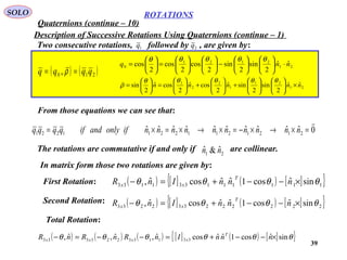 39
ROTATIONS
Quaternions (continue – 10)
SOLO
Description of Successive Rotations Using Quaternions (continue – 1)
( ) ( )210 , qqqq == ρ
 21
2121
0
ˆˆ
2
sin
2
sin
2
cos
2
cos
2
cos nnq ⋅











−











=





=
θθθθθ
21
21
1
2
2
1
ˆˆ
2
sin
2
sinˆ
2
cosˆ
2
cosˆ
2
sin nnnnn ×











+





+





=





=
θθθθθ
ρ

Two consecutive rotations, followed by , are given by:1q 2q
From those equations we can see that:
0ˆˆˆˆˆˆˆˆˆˆ 21212112211221

=×→×−=×→×=×= nnnnnnnnnnifonlyandifqqqq
The rotations are commutative if and only if are collinear.21
ˆ&ˆ nn
In matrix form those two rotations are given by:
First Rotation: ( ) [ ] ( ) [ ]{ }111111331133 sinˆcos1ˆˆcosˆ, θθθθ ×−−+=− nnnInR
T
xx
Second Rotation: ( ) [ ] ( ) [ ]{ }222222332233 sinˆcos1ˆˆcosˆ, θθθθ ×−−+=− nnnInR
T
xx
Total Rotation:
( ) ( ) ( ) [ ] ( ) [ ]{ }θθθθθθ sinˆcos1ˆˆcosˆ,ˆ,ˆ, 331133223333 ×−−+=−−=− nnnInRnRnR T
xxxx
 