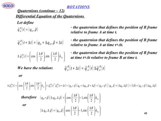 41
ROTATIONS
Quaternions (continue – 12)
SOLO
Differential Equation of the Quaternions
Let define
( ) ( )ρ

,0qtq B
A =
- the quaternion that defines the position of B frame
relative to frame A at time t.
( ) ( )tqqttq B
A ∆+∆+=∆+ ρ

,00
- the quaternion that defines the position of B frame
relative to frame A at time t+Δt.
( ) 










 ∆





 ∆
=∆ ∆t
B
A ntq ˆ
2
sin,
2
cos
θθ - the quaternion that defines the position of B frame
at time t+Δt relative to frame B at time t.
We have the relation: ( ) ( ) ( )tqtqttq B
A
B
A
B
A ∆=∆+
or
( ) ( ) ( ) ( )( ) ( ) ( ) ( )[ ] ( ) ( )( )ρρρρρρρρ
θθ 
∆∆−+=∆∆+−=∆+∆+−=∆+=










 ∆





 ∆
=∆ ∆ ,,0,1,,,,,ˆ
2
sin,
2
cos 00000000
*
qqqqqqqqttqtqntq B
A
B
At
B
A
therefore ( )( ) 










 ∆
−




 ∆
=∆∆− ∆tnqq ˆ
2
sin,1
2
cos,, 00
θθ
ρρ

( ) ( ) 










 ∆
−




 ∆
=∆∆ ∆tnqq ˆ
2
sin,1
2
cos,, 00
θθ
ρρ

or
 