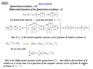 42
ROTATIONS
Quaternions (continue – 13)
SOLO
Differential Equation of the Quaternions (continue – 1)
( ) ( ) 










 ∆
−




 ∆
=∆∆ ∆tnqq ˆ
2
sin,1
2
cos,, 00
θθ
ρρ

Let divide both sides by and take the limit .0→∆ tt∆
( ) ( ) ( ) 





=





=


















∆
∆





 ∆





 ∆






∆
∆





 ∆
−




 ∆
==





∆
∆
∆
∆
∆∆∆
→∆
tBttB
t
ntqnqn
tt
tq
td
d
tt
q
ˆ
2
1
,0ˆ
2
1
,0,ˆ
2
2
sin
2
1
,
2
1
2
cos
2
1
,lim 0
0
0
θθρ
θ
θ
θ
θ
θ
θ
ρ 

But is the instant angular velocity vector of frame B relative to frame A.tn∆
ˆθ
( )
( ) t
B
AB nt ∆← = ˆθω 
( ) ( )
( )( ) ( )
( )ttn
B
AB
B
ABt ←←∆ == ωωθ
 ,0ˆ,0
So we can write
( ) ( ) ( )
( )ttqtq
td
d B
AB
B
A
B
A ←= ω
2
1
This is the Differential equation of the quaternion that defines the position of B
relative to A, at the time t as a function of the angular velocity vector of frame B relative
to frame A, .
( )tq B
A
( )
( )t
B
AB←ω

 