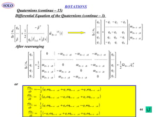 44
ROTATIONS
Quaternions (continue – 15)
SOLO
Differential Equation of the Quaternions (continue – 3)


























−
−
−
−−−
=
















←
←
←
zBAB
yBAB
xBAB
qqq
qqq
qqq
qqq
q
q
q
q
dt
d
ω
ω
ω
012
103
230
321
3
2
1
0

[ ] [ ]
( )
( )t
Iq
q
dt
d B
AB
x
T
←










×+
−
=










ω
ρ
ρ
ρ






330
0
2
1
B
AAB
xBAByBABzBAB
xBABzBAByBAB
yBABzBABxBAB
zBAByBABxBAB
q
q
q
q
q
q
q
q
q
dt
d
←
←←←
←←←
←←←
←←←
Ω=


































−
−
−
−−−
=
















2
1
0
0
0
0
2
1
3
2
1
0
3
2
1
0







ωωω
ωωω
ωωω
ωωω
After rearranging
or
( )zBAByBABxBAB qqq
dt
dq
←←← ++−= ωωω 321
0
2
1
( )zBAByBABxBAB qqq
dt
dq
←←← +−= ωωω 230
1
2
1
( )zBAByBABxBAB qqq
dt
dq
←←← −+= ωωω 103
2
2
1
( )zBAByBABxBAB qqq
dt
dq
←←← ++−= ωωω 012
3
2
1
 