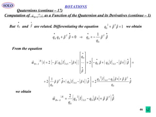 46
ROTATIONS
Quaternions (continue – 17)
SOLO
Computation of as a Function of the Quaternion and its Derivatives (continue – 1)
But and are related. Differentiating the equation
( )
( )t
B
AB←ω

we obtain
•
0q
•
ρ

1
2
0 =+ ρρ
T
q
( )
( ) [ ] [ ][ ] [ ] [ ]( ) =






×−+−=












×−−=
••
•
•
← ρρρ
ρ
ρρω






3300
0
330 22 xx
B
AB Iqq
q
Iqt
[ ] [ ]( )
[ ] [ ] ••• +×−
=






×−+= ρ
ρρρ
ρρρρρ



0
033
2
0
330
0
2
1
2
q
qIq
Iq
q
T
x
x
T
From the equation
••••
−=→=+ ρρρρ
 TT
q
qqq
0
000
1
0
we obtain
( )
[ ] [ ]( )
•
← +×−= ρρρρω
 T
x
B
AB qIq
q
033
2
0
0
2
 