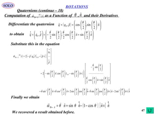 47
ROTATIONS
Quaternions (continue – 18)
SOLO
Computation of as a Function of , and their Derivatives( )
( )t
B
AB←ω
 θ nˆ
Differentiate the quaternion ( ) 

















== nqq ˆ
2
sin,
2
cos,0
θθ
ρ

to obtain 











+











−=





=
•••
nnqq ˆ
2
sinˆ
2
cos
2
,
2
sin
2
,0
θθθθθ
ρ


Substitute this in the equation
( )
( ) [ ] [ ][ ]












×−−=
•
•
←
ρ
ρρω





0
3302
q
Iqt x
B
AB
[ ]






















+











−






×





−











−=
•
nn
nIn x
ˆ
2
sinˆ
2
cos
2
2
sin
2
ˆ
2
sin
2
cosˆ
2
sin2 33
θθθ
θθ
θθθ




[ ] [ ]
••
×





−×











−











+





+





= nnnnnnn ˆˆ
2
sin2ˆˆ
2
cos
2
sinˆ
2
cos
2
sin2ˆ
2
cosˆ
2
sin 222 θθθ
θ
θθθ
θ
θ
θ 
( ) [ ]
••
← ×−−+= nnnnAB
ˆˆcos1ˆsinˆ θθθω 
Finally we obtain
We recovered a result obtained before.
 