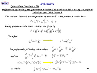 48
ROTATIONS
Quaternions (continue – 18)
SOLO
Differential Equation of the Quaternion Between Two Frames A and B Using the Angular
Velocities of a Third Frame I
The relations between the components of a vector in the frames A, B and I arev

( ) AB
A
IA
I
B
A
IB
I
B
vCvCCvCv

===
Using quaternions the same relations are given by
( ) B
A
A
I
IA
I
B
A
B
I
IB
I
B
qqvqqqvqv
***
==
Therefore
B
A
A
I
B
I qqq = B
I
A
I
B
A qqq
*
=
Let perform the following calculations
B
A
A
I
B
A
A
I
B
I q
dt
d
qqq
dt
d
q
dt
d
+=
&( )B
IB
B
I
B
I qq
dt
d
←= ω
2
1 ( )A
IA
A
I
A
I qq
dt
d
←= ω
2
1
and use
( ) ( ) B
A
A
I
B
A
A
IA
A
I
B
IB
B
I q
dt
d
qqqq += ←← ωω
2
1
2
1 ( ) ( ) B
A
A
IA
A
I
A
I
B
IB
B
I
A
I
B
A qqqqqq
dt
d
←← −= ωω

1
**
2
1
2
1
to obtain ( ) ( ) B
A
A
IA
B
IB
B
A
B
A qqq
dt
d
←← −= ωω
2
1
2
1
 