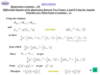 49
ROTATIONS
Quaternions (continue – 19)
SOLO
Differential Equatio of the Quaternion Between Two Frames A and B Using the Angular
Velocities of a Third Frame I (continue – 1)
Using the relations
ABIAIB ←←← += ωωω

and
( ) ( ) B
A
A
IA
B
A
B
IA qq ←← = ωω
* ( ) ( ) B
A
A
IA
B
IA
B
A qq ←← = ωω
we have
( ) ( )
( ) ( ) ( ) ( ) ( )
  
0
2
1
2
1
2
1
2
1
2
1 B
A
A
IA
B
IA
B
A
B
AB
B
A
B
A
A
IA
B
IA
B
AB
B
A
B
A qqqqqq
dt
d
←←←←←← −+=−+= ωωωωωω
from which ( ) ( ) B
A
A
AB
B
AB
B
A
B
A qqq
dt
d
←← == ωω
2
1
2
1
Since BAAB ←← −= ωω

we get
( ) ( ) ( ) ( ) B
A
A
BA
B
BA
B
A
B
A
A
AB
B
AB
B
A
B
A qqqqq
dt
d
←←←← −=−=== ωωωω
2
1
2
1
2
1
2
1
From we get1
*
== B
A
A
B
B
A
B
A qqqq A
B
B
A qq =
*
Therefore 





+





= B
A
A
B
B
A
A
B q
dt
d
qqq
dt
d
0
*B
A
B
A
A
B
A
B qq
dt
d
qq
dt
d






−=





 