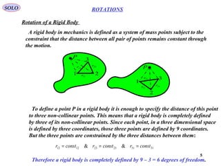 5
ROTATIONS
Rotation of a Rigid Body
SOLO
23r
31r
12r1
3
2
P
P
1
2
331r
23r
12r
A rigid body in mechanics is defined as a system of mass points subject to the
constraint that the distance between all pair of points remains constant through
the motion.
To define a point P in a rigid body it is enough to specify the distance of this point
to three non-collinear points. This means that a rigid body is completely defined
by three of its non-collinear points. Since each point, in a three dimensional space
is defined by three coordinates, those three points are defined by 9 coordinates.
But the three points are constrained by the three distances between them:
313123231212 && constrconstrconstr ===
Therefore a rigid body is completely defined by 9 – 3 = 6 degrees of freedom.
 