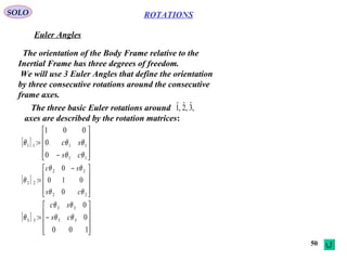 50
ROTATIONS
Euler Angles
SOLO
The orientation of the Body Frame relative to the
Inertial Frame has three degrees of freedom.
We will use 3 Euler Angles that define the orientation
by three consecutive rotations around the consecutive
frame axes.
[ ]










−
=
11
1111
0
0
001
:
θθ
θθθ
cs
sc
[ ]









 −
=
22
22
22
0
010
0
:
θθ
θθ
θ
cs
sc
[ ]










−=
100
0
0
: 33
33
33 θθ
θθ
θ cs
sc
The three basic Euler rotations around
axes are described by the rotation matrices:
,3ˆ,2ˆ,1ˆ
 